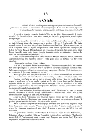 78
18
A Célula
Durante três meses Paulo freqüentou a sinagoga onde falava ousadamente, dissertando e
persuadindo, com respeito ao reino de Deus... Durou isto por espaço de dois anos, dando ensejo a que todos
os habitantes da Ásia ouvissem a palavra do Senhor, tanto judeus como gregos. (At 19.8,10.)
O que há de singular a respeito da célula? Em que ela difere de uma reunião de oração
num lar? Ela é constituída de cinco partes: adoração, discussão, programação, mobilização e
multiplicação.
Naturalmente, não é necessário haver as cinco em todas as reuniões. Uma reunião pode
ser toda dedicada à devoção, enquanto que a seguinte pode ser só de discussão. Mas todos
estes elementos devêm estar integrados no funcionamento da célula. (Nós os encontramos em
Atos 19, quando Paulo fez alguns discípulos em Éfeso, e estes espalharam o evangelho por
toda a província da Ásia. Eles cultuavam ao Senhor; doutrinavam; planejavam como iriam
fazer a pregação; iam a vários lugares pregar e fundavam muitas igrejas novas — algumas das
quais são mencionadas em Apocalipse 2 e 3.)
Creio não ser preciso explicar o termo adoração. Oração, adoração, louvor, confissão,
quebrantamento de alma perante o Senhor — todas estas coisas são parte da vida devocional
da célula.
Discussão é o estudo da Palavra de Deus.
Mas nós o realizamos de uma forma diferente. Não estudamos uma lição por semana.
Um estudo prolonga-se às vezes por dois ou três meses. Por quê? Porque não passamos para a
lição seguinte enquanto não estivermos praticando a primeira. Não diz a Bíblia que temos que
ser praticantes da Palavra e não somente ouvintes?
Nossa geração é uma geração de ouvintes. A razão é óbvia: temos oradores em demasia.
Se nós apenas falamos, falamos, falamos, as pessoas não podem fazer outra coisa senão ouvir.
Estudos científicos nos dizem que as pessoas retêm apenas vinte por cento do que
ouvem, e aquilo que retêm, se não for repetido até dez dias depois, ficará perdido. Portanto,
logo que saímos da igreja, lembra-mos apenas vinte por cento do sermão — e, se não o
praticarmos, esqueceremos até estes vinte por cento. Ou se não ouvimos outro sermão sobre o
mesmo assunto, aquilo ficará esquecido.
O que é que lembramos do que aprendemos na escola? Só sabemos ler, escrever, somar,
subtrair, multiplicar e dividir, porque continuamos a praticar estas coisas. Mas o que
lembramos sobre a geografia da China, por exemplo?
Jesus não disse: "Ensinando-os a conhecer todas as cousas que vos tenho ordenado."
Mas o que ele disse foi: "Ensinando-os a guardar todas as cousas que vos tenho ordenado." É
por isso que, no trabalho da célula, a discussão inclui a prática.
Antes fazíamos o seguinte em nossa igreja: tínhamos uma reunião de oração na terça-
feira. Pregávamos sobre oração. "Vamos orar, meus irmãos. A oração muda as coisas. A
oração é a coisa mais importante da vida cristã." E o povo ia para casa resolvido a orar mais
que nunca.
Na quinta-feira, tínhamos estudo bíblico. Estávamos no meio do livro de Neemias, e
falávamos sobre as muralhas ruídas de Jerusalém, e como ele as reconstruiu. “Que homem
extraordinário! Precisamos de mais pessoas como Neemias, em nossos dias.” E o povo
esquecia da oração e resolvia imitar Neemias.
 