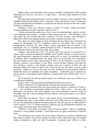79
Depois vinha a escola dominical. Eles estavam estudando o tabernáculo e todas as belas
tipificações de Cristo nos seus átrios, no Lugar Santo — ah! tudo aquilo também era muito
importante.
Mas logo depois passávamos para o culto da manhã, e eu pregava sobre santidade. "Sem
santidade ninguém pode agradar a Deus", dizia-lhes. "Deus quer um povo santo." E então eles
iam para casa pensando na santidade e se esqueciam de tudo que haviam ouvido sobre oração,
Neemias e o Tabernáculo.
Domingo à noite, eles voltavam à igreja e ouviam: "O Senhor voltará brevemente.
Temos que preparar-nos para a segunda vinda de Cristo."
E assim continuávamos pelos anos a fora. O que eles poderiam fazer, além de escutar?
Cinco mensagens por semana — cinqüenta e duas semanas por ano — 260 mensagens. Teria
sido melhor que eles tivessem dito para si mesmos: “Vou dar atenção a esta mensagem, e
depois não voltarei mais à igreja enquanto não a puser em prática na minha vida.”
Pois, agora, nós temos quatro ou cinco mensagens por ano. Desde que começamos este
método de discipulação em 1971, estudamos menos de vinte lições. Mas a igreja está
completamente diferente. Por quê? Porque estamos procurando pôr em prática o que
aprendemos. Este é o verdadeiro sentido da Palavra de Deus. A doutrina que precisamos em
nossa vida não é tanto os itens de fé ou credo, mas a prática.
Vejamos o que Paulo diz a Tito. "Tu, porém, fala o que convém à sã doutrina" (e a
seguir, expõe a doutrina da santíssima Trindade: certo? Errado.) "Quanto aos homens idosos,
que sejam temperantes, respeitáveis, sensatos, sadios na fé, no amor e na constância. Quanto
às mulheres idosas, semelhantemente, que sejam sérias em seu proceder, não caluniadoras,
não escravizadas a muito vinho; sejam mestras do bem, a fim de instruírem as jovens recém-
casadas a amarem a seus maridos e a seus filhos, a serem sensatas, honestas, boas donas de
casa, bondosas, sujeitas a seus próprios maridos, para que a palavra de Deus não seja
difamada. Quanto aos moços, de igual modo, exorta-os para que, em todas as cousas, sejam
criteriosos... Quanto aos servos, que sejam, em tudo, obedientes aos seus próprios senhores,
dando-lhes motivo de satisfação; não sejam respondões... Lembra-lhes que se sujeitem aos
que governam, às autoridades; sejam obedientes, estejam prontos para toda boa obra." (Tt 2.1-
6, 9; 3.1.)
Que sã doutrina! Ela não tem grande relação com a tribulação, nem com o milênio, mas
é simplesmente fantástica.
O que é credo? Uma declaração das definições filosóficas de nossa fé.
O que é sã doutrina? Um empregado de uma firma que não discute ordens.
Existem muitos diáconos bons nas nossas igrejas que assinam os artigos de fé todos os
anos — eles acreditam no nascimento virginal de Cristo, e tudo o mais — mas não estão
praticando a sã doutrina. Eles ainda dirigem a uns vinte quilômetros acima do limite de
velocidade. Não têm a mínima intenção de serem sujeitos "aos que governam", se isto não for
de seu interesse.
Pedro disse aos homens: "Vivei a vida comum do lar, com discernimento; e, tendo
consideração para com a vossa mulher como parte mais frágil, tratai-a com dignidade, por
isso que sois juntamente herdeiros da mesma graça da vida, para que não se interrompam as
vossas orações" (1 Pe 3.7). Muitos pastores e diáconos que são perfeitamente ortodoxos em
suas crenças não gostam muito desta sã doutrina.
“Mulheres”, disse Pedro no primeiro verso do mesmo capítulo, “sede vós, igualmente
submissas a vossos próprios maridos.” Temos diaconisas que agem exatamente ao contrário
disso.
Nós discutimos estes assuntos em nossas células. Digamos que estamos estudando uma
lição sobre os maridos. Na primeira semana, discutimos todo o material da lição. Na segunda
semana, recordamos a lição por meio de perguntas e respostas, para verificar se todos
 
