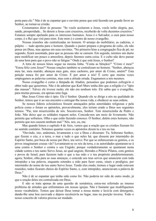 8
porta para ele." Não é de se espantar que o ouvinte pense que está fazendo um grande favor ao
Senhor, ao tornar-se cristão.
Costumamos dizer às pessoas: "Se vocês aceitarem a Jesus, vocês terão alegria, paz,
saúde, prosperidade... Se derem a Jesus cem cruzeiros, receberão de volta duzentos cruzeiros."
Estamos sempre apelando para os interesses humanos. Jesus é o Salvador, a cura para nosso
corpo, é o Rei que virá para mim. Este mim é o centro de nosso evangelho.
Nossas reuniões são centralizadas no homem. O arranjo do mobiliário, as cadeiras, o
púlpito — tudo aponta para o homem. Quando o pastor prepara o programa de culto, ele não
pensa em Deus, mas apenas em seus ouvintes. "No primeiro hino a congregação fica de pé; no
segundo, ficará assentada, para que as pessoas não se cansem. Em seguida, teremos um dueto
para modificar um pouco a atmosfera; depois faremos outra coisa. E o culto não deve passar
de uma hora para que o povo não se fatigue." Onde é que está Jesus, o Senhor?
A letra de nossos hinos segue na mesma linha. "Conta as bênçãos!" "Cristo é meu!"
"Estou feliz com Jesus!" Nossas orações também se centralizam no homem. "Senhor, abençoa
meu lar, meu marido; abençoa meu gato, meu cachorro, por amor de Cristo, amém!" Esta
petição nunca foi por amor de Cristo. É por amor a nós! É certo que muitas vezes
empregamos as palavras corretas, mas com a atitude errada. Enganamos a nós mesmos.
Nosso evangelho é como a lâmpada de Aladim; pensamos que podemos esfregá-lo e
obter tudo que quisermos. Não é de admirar que Karl Marx tenha dito que a religião é o "ópio
das massas". Talvez ele tivesse razão; ele não era nenhum tolo. Ele sabia que o evangelho,
para muitas pessoas, era apenas uma fuga.
Mas Jesus Cristo não é ópio. Ele é Senhor. Quando ele se dirige a nós na qualidade de
Senhor, temos que ir ao seu encontro e entregar-lhe nossa vida, e obedecer as suas ordens.
Se nossos líderes eclesiásticos fossem ameaçados pelas autoridades religiosas e pela
polícia como o foram os apóstolos, provavelmente, eles teriam orado a Deus nos seguintes
termos: "Pai, tem misericórdia de nós. Socorre-nos, Senhor. Tem misericórdia de Pedro e
João. Não deixe que os soldados toquem neles. Concede-nos um meio de livramento. Não
permita que soframos. Olha o que estão fazendo conosco. Ó Senhor, detém estes homens; não
permita que nos causem nenhum mal." Nós, nos, eu, me.
Mas quando lemos o capítulo 4 de Atos, vemos que a oração que os cristãos fizeram foi
no sentido contrário. Notemos quantas vezes os apóstolos dizem tu e teu ou tua.
"Ouvindo, isto, unânimes, levantaram a voz a Deus e disseram: Tu, Soberano Senhor,
que fizeste o céu, e a terra, o mar e tudo o que neles há; que disseste por intermédio do
Espírito Santo, por boca de nosso pai Davi, teu servo: Por que se enfureceram os gentios, e os
povos imaginaram cousas vãs? Levantaram-se os reis da terra, e as autoridades ajuntaram-se à
uma contra o Senhor e contra o seu Ungido; porque verdadeiramente se ajuntaram nesta
cidade contra o teu santo Servo Jesus, ao qual ungiste, Herodes e Pôncio Pilatos, com gentios
e povos de Israel, para fazerem tudo o que a tua mão e o teu propósito predeterminaram;
agora, Senhor, olha para as suas ameaças, e concede aos teus servos que anunciem com toda
intrepidez a tua palavra, enquanto estendes a mão para fazer curas, sinais e prodígios, por
intermédio do nome do teu santo Servo Jesus. Tendo eles orado, tremeu o lugar onde estavam
reunidos; todos ficaram cheios do Espírito Santo, e, com intrepidez, anunciavam a palavra de
Deus."
Não é de se espantar que tenha sido como foi. Não poderia ter sido de outro modo, já
que a oração deles era centralizada em Deus.
E não se trata apenas de uma questão de semântica; estou-me referindo ao imenso
problema de atitudes que enfrentamos em nossas igrejas. Não é bastante que modifiquemos
nosso vocabulário. Temos que deixar Deus tomar a nossa mente e lavá-la com detergente,
dando-lhe uma boa escovada e depois recolocá-la no lugar, mas na posição inversa. Todo o
nosso conceito de valores precisa ser mudado.
 