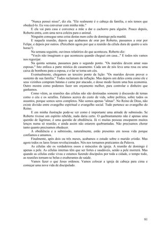 81
"Nunca pensei nisso", diz ela. "Ele realmente é o cabeça da família, e nós temos que
obedecê-lo. Eu vou conversar com minha mãe."
E ela vai para casa e convence a mãe a dar o cachorro para alguém. Pouco depois,
Roberto entra, com uma nova coleira para o animal.
Ninguém consegue uma coisa destas num culto de domingo pela manhã.
E naquela reunião, depois que acabamos de orar por Roberto, passamos a orar por
Felipe, e depois por outros. (Percebem agora por que a reunião da célula dura de quatro a seis
horas?)
Na semana seguinte, ouvimos relatórios do que aconteceu. Roberto diz:
"Vocês não imaginam o que aconteceu quando cheguei em casa..." E todos nós vamos
nos regozijar.
Na quinta semana, passamos para o segundo ponto. "Os maridos devem amar suas
esposas." Isto enfoca a parte mística do casamento. Cada um de nós leva uma rosa ou uma
caixa de bombons para a esposa, e o lar se torna um céu.
Eventualmente, chegamos ao terceiro ponto da lição: "Os maridos devem prover o
sustento de sua família." Todos reclamam da inflação. Mas depois um deles conta como ele e
seus vizinhos compram batatas e carne por atacado, e desse modo fazem uma boa economia.
Outro mostra como podemos fazer um orçamento melhor, para controlar o dinheiro que
ganhamos.
Como vêem, as reuniões das células não são destinadas somente à discussão de temas
como o céu e os serafins. Falamos acerca do custo de vida, sobre política, sobre todos os
assuntos, porque somos seres completos. Não somos apenas "almas". No Reino de Deus, não
existe divisão entre evangelho espiritual e evangelho social. Tudo pertence ao evangelho do
Reino.
E em minha ilustração pode-se ver como é importante uma atitude de submissão. Se
Roberto tivesse um espírito rebelde, nada daria certo. O quebrantamento não é apenas uma
questão de lágrimas; é uma questão de obediência. Já vi muitas pessoas ensoparem muitos
lenços numa só reunião, e ainda assim não estarem quebrantadas. Não precisamos chorar
tanto quanto precisamos obedecer.
A obediência e a submissão, naturalmente, estão presentes em nossa vida porque
confiamos e amamos.
Finalmente, após dois ou três meses, acabamos o estudo sobre o marido cristão. Mas
agora todos os lares foram revolucionados. Nós nos tornamos praticantes da Palavra.
As células são os verdadeiros ossos e músculos da igreja. A reunião de domingo é
apenas a pele. As células internas têm que ser fortes e saudáveis, senão a pele morrerá. Mas
quando as células estão vivas e estamos fazendo discípulos por toda a cidade, o tempo todo,
as reuniões tornam-se belas e exuberantes de saúde.
Vamos fazer o que Jesus ordenou. Vamos colocar a igreja de cabeça para cima e
começar uma nova vida de discipulado.
 