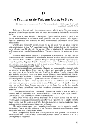82
19
A Promessa do Pai: um Coração Novo
Eis que envio sobre vós a promessa de meu Pai; permanecei, pois, na cidade, até que do alto sejais
revestidos de poder. (Lc 24.49.)
Tudo que eu disse até aqui é importante para a renovação da igreja. Mas antes que esta
renovação possa realmente ocorrer, creio que temos que conhecer e compreender a promessa
do Pai.
Meu objetivo, neste capítulo e no seguinte, é primeiramente animar e confortar os
leitores anunciando que a restauração desta promessa está bem próxima. Meu segundo
objetivo é tornar-nos mais humildes em nosso relacionamento uns com os outros, como
irmãos e irmãs.
Quando Jesus falou sobre a promessa do Pai, ele não disse: "Eis que envio sobre vós
uma das promessas de meu Pai". (Alguns pregadores dizem que existem seis mil promessas;
outros afirmam que há três mil. Eu não sei.) Mas os discípulos de Jesus entenderam
perfeitamente o que ele quis dizer quando falou: "Eis que envio sobre vós a promessa de meu
Pai".
Podemos perfeitamente conhecer e compreender a promessa do Pai hoje, pois as
Escrituras falam dela claramente e de maneira bem definida. Mas nós temos dificuldades com
isso, embora a Bíblia fale dela de Gênesis a Malaquias. Se alguém perguntar a qualquer judeu
o que ela significa, ele poderá dizer-lhe. Mas nós criamos tantos problemas e doutrinas, que
não sabemos onde uma começa e onde a outra termina. Portanto, para compreender a
promessa, temos que retroceder até Adão e Eva.
Algumas pessoas afirmam que se Adão e Eva não houvessem pecado, estaríamos tendo
um outro tipo de vida. Outros dizem: "Ah, se eu fosse puro como Adão era antes!" Ele era
puro, mas errou. A inocência não é garantia de vitória. Se Adão e Eva não tivessem caído,
Abel ou Caim ou qualquer outro teria, pois o homem foi criado com a possibilidade de errar.
Quando Deus criou o homem, já sabia que o homem iria pecar. Mas ele tinha um propósito
definido ao permitir aquele erro — glorificar a si mesmo partindo do nada.
Antes de Adão e Eva pecarem, Deus lhes dissera que não poderiam comer do fruto de
uma certa árvore, mas eles comeram assim mesmo. O homem ficou conhecendo o bem e o
mal, e daí em diante ficou obrigado a escolher o que iria fazer. Mas era tão fraco que não
podia fazer o bem, e abandonar o mal. Sua consciência condenava-o constantemente pelos
seus erros.
"O que pode o homem fazer?" clamava ele. "Como posso agradar a Deus? Eu conheço o
caminho certo e o caminho errado. Quero fazer o que é certo, mas faço o que é errado. O
Deus, isto não é vida! Como posso cumprir tuas exigências?"
Então Deus enviou a Lei através de Moisés; era a Palavra escrita. Ela era clara e
poderosa, com todos aqueles mandamentos e proibições. E o povo foi ver se a pedra continha
algum consolo para ele. Leram as inscrições da pedra, mas eram as mesmas exigências. E eles
continuaram com os mesmos erros, os mesmos problemas.
Eles realmente desejavam cumprir as exigências divinas e viver em santidade, mas não
conseguiam. Parecia que não importava o que fizessem, ou quanto se esforçassem, nunca
conseguiam levar uma vida agradável a Deus.
Então Deus prometeu ao seu povo fazer alguma coisa para ajudá-lo. Esta promessa é
encontrada em toda a Bíblia; toda ela é baseada na promessa do Pai. Em Jeremias 31.31-34, o
Senhor prometeu o seguinte:
 