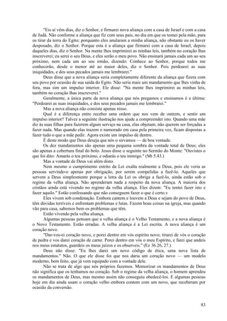 83
"Eis aí vêm dias, diz o Senhor, e firmarei nova aliança com a casa de Israel e com a casa
de Judá. Não conforme a aliança que fiz com seus pais, no dia em que os tomei pela mão, para
os tirar da terra do Egito; porquanto eles anularam a minha aliança, não obstante eu os haver
desposado, diz o Senhor. Porque esta é a aliança que firmarei com a casa de Israel, depois
daqueles dias, diz o Senhor. Na mente lhes imprimirei as minhas leis, também no coração lhas
inscreverei; eu serei o seu Deus, e eles serão o meu povo. Não ensinará jamais cada um ao seu
próximo, nem cada um ao seu irmão, dizendo: Conhece ao Senhor, porque todos me
conhecerão, desde o menor até ao maior deles, diz o Senhor. Pois perdoarei as suas
iniquidades, e dos seus pecados jamais me lembrarei."
Deus disse que a nova aliança seria completamente diferente da aliança que fizera com
seu povo por ocasião de sua saída do Egito. Não seria mais um mandamento que lhes vinha de
fora, mas sim um impulso interior. Ele disse: "Na mente lhes imprimirei as minhas leis,
também no coração lhas inscreverei."
Geralmente, a única parte da nova aliança que nós pregamos e ensinamos é a última:
"Perdoarei as suas iniquidades, e dos seus pecados jamais me lembrarei."
Mas a nova aliança não consiste apenas nisso.
Qual é a diferença entre receber uma ordem que nos vem de outrem, e sentir um
impulso interior? Talvez a seguinte ilustração nos ajude a compreender isto. Quando uma mãe
diz às suas filhas para fazerem algum serviço na casa, elas objetam; não querem ser forçadas a
fazer nada. Mas quando elas trazem o namorado em casa pela primeira vez, ficam dispostas a
fazer tudo o que a mãe pedir. Agora existe um impulso de dentro.
É deste modo que Deus deseja que nós o sirvamos — de boa vontade.
Os dez mandamentos são apenas uma pequena sombra da vontade total de Deus; eles
são apenas a cobertura final do bolo. Jesus disse o seguinte no Sermão do Monte: "Ouvistes o
que foi dito: Amarás o teu próximo, e odiarás o teu inimigo." (Mt 5.43.)
Mas a vontade de Deus vai além disto.
Nem mesmo o cumprimento estrito da Lei exalta realmente a Deus, pois ele veria as
pessoas servindo-o apenas por obrigação, por serem compelidas a fazê-lo. Aqueles que
servem a Deus simplesmente porque a letra da Lei os obriga a fazê-lo, ainda estão sob o
regime da velha aliança. Não aprenderam nada a respeito da nova aliança. A maioria dos
cristãos ainda está vivendo no regime da velha aliança. Eles dizem: "Eu tentei fazer isto e
fazer aquilo." Estão confessando que não conseguem fazer o que é certo.v
Eles vivem sob condenação. Embora cantem e louvem a Deus e sejam do povo de Deus,
têm dúvidas terríveis e enfrentam problemas e lutas. Fazem boas coisas na igreja, mas quando
vão para casa, sabemos bem os problemas que têm.
Estão vivendo pela velha aliança.
Algumas pessoas pensam que a velha aliança é o Velho Testamento, e a nova aliança é
o Novo Testamento. Estão erradas. A velha aliança é a Lei escrita. A nova aliança é um
coração novo.
"Dar-vos-ei coração novo, e porei dentro em vós espírito novo; tirarei de vós o coração
de pedra e vos darei coração de carne. Porei dentro em vós o meu Espírito, e farei que andeis
nos meus estatutos, guardeis os meus juízos e os observeis." (Ez 36.26, 27.)
Deus não disse: "Eu lhes darei um novo código de ética, uma nova lista de
mandamentos." Não. O que ele disse foi que nos daria um coração novo — um modelo
moderno, bem feito, que já vem equipado com a vontade dele.
Não se trata de algo que nós próprios fazemos. Memorizar os mandamentos de Deus
não significa que os tenhamos no coração. Sob o regime da velha aliança, o homem aprendeu
os mandamentos de Deus, mas mesmo assim não conseguiu obedecê-los. E algumas pessoas
hoje em dia ainda usam o coração velho embora contem com um novo, que receberam por
ocasião da conversão.
 
