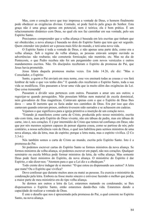 84
Mas, com o coração novo que traz impressa a vontade de Deus, o homem finalmente
pode obedecer as exigências divinas. Contudo, só pode fazê-lo pela graça do Senhor. Esta
graça não é uma graça apenas em potencial, nem é teórica; ela é bem prática. É um
relacionamento dinâmico com Deus, no qual ele nos faz caminhar em sua vontade, pelo seu
Espírito Santo.
Precisamos compreender que a velha aliança é baseada em leis escritas que tinham que
ser obedecidas; a nova aliança é baseada no dom do Espírito Santo que tem que ser seguido.
Quem entender isto poderá ser a pessoa mais feliz do mundo, e terá uma nova vida.
O Espírito Santo é toda a vontade de Deus, e não apenas uma parte dela, como era a
velha aliança. Sob o regime da velha aliança, as pessoas estavam sempre ouvindo as
advertências: não roubarás; não cometerás fornicação; não mentirás; etc. Mas no dia de
Pentecoste, o que Pedro recebeu não foi um pergaminho com novos versículos e outros
mandamentos escritos. Não. Os discípulos receberam o Espírito da promessa do Pai, que
Jesus havia prometido.
Jesus falara daquela promessa muitas vezes. Em João 14.26, ele diz: "Mas o
Consolador, o Espírito
Santo, a quem o Pai enviará em meu nome, esse vos ensinará todas as cousas e vos fará
lembrar de tudo o que vos tenho dito." E quando eles receberam o Espírito Santo, toda a sua
vida se modificou. Eles passaram a levar uma vida que ia muito além das exigências da Lei.
Que coisa tremenda!
Passaram a dividir seus pertences com outros. Passaram a amar uns aos outros; a
regozijar-se quando perseguidos. Não possuíam bíblias nem material de escola dominical,
nem gravadores de fitas magnéticas. Contavam apenas com o que o Espírito de Deus lhes
dava — uma fé inerente que os fazia andar nos caminhos de Deus. Era por isso que eles
cantavam quando estavam presos, embora tivessem sido surrados e se achassem em cadeias.
Vejamos o que significava para a igreja primitiva a inserção de um coração novo.
"Estando já manifestos como carta de Cristo, produzida pelo nosso ministério, escrita
não com tinta, mas pelo Espírito do Deus vivente, não em tábuas de pedra, mas em tábuas de
carne, isto é, nos corações. E é por intermédio de Cristo que temos tal confiança em Deus; não
que por nós mesmos sejamos capazes de pensar alguma cousa, como se partisse de nós; pelo
contrário, a nossa suficiência vem de Deus, o qual nos habilitou para sermos ministros de uma
nova aliança, não da letra, mas do espírito; porque a letra mata, mas o espírito vivifica. (2 Co
3.3-6.)
Nós também somos a carta de Cristo ao mundo, escrita pelo Espírito Santo. Isto é a
promessa do Pai.
Só podemos escrever cartas do Espírito Santo se formos ministros da nova aliança. Se
formos ministros da velha aliança, só podemos escrever em papel, não nos corações. Qualquer
seminário ou escola bíblica pode formar ministros da letra, da velha aliança. Mas somente
Deus pode fazer ministros do Espírito, da nova aliança. O ministério do Espírito é dar
Espírito, e não dizer-nos: "Atentem para o que a Lei diz e a obedeçam."
Todo crente deve indagar de si mesmo: “O que estou eu dispensando aos outros? A letra
que mata? Ou o Espírito que vivifica?
Devo confessar que durante muitos anos eu matei as pessoas. Eu exercia o ministério da
condenação pela letra. Embora eu fosse muito sincero e estivesse fazendo o melhor que podia,
a maior parte de meu ministério era do tipo velha aliança.
Se dermos aos outros a letra da Lei, estaremos matando ou condenando; se lhes
dispensarmos o Espírito Santo, então estaremos dando-lhes vida. Estaremos dando a
capacidade de realizar a vontade de Deus.
É este o desafio que nos é apresentado pela promessa do Pai, a qual consiste no Espírito
Santo, na nova aliança.
 