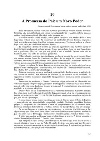 85
20
A Promessa do Pai: um Novo Poder
Porque o reino de Deus consiste não em palavra, mas em poder. (1 Co 4.20.)
Pode parecer-nos, muitas vezes, que a pessoa que conhece o maior número de versos
bíblicos e sabe explicá-los bem, seja o mais popular pregador do evangelho, se for o caso, ou
então o crente mais espiritual. Mas não é assim que deve ser.
Não estou falando contra a Bíblia; estou apenas colocando esta preciosa Palavra num
lugar onde brilhará ainda mais. Se colocarmos um candelabro debaixo da mesa, ninguém o
verá; se o colocarmos junto dos olhos, podemos queimar-nos. Temos que colocar a vela no
lugar certo, isto é, no candelabro, no centro da mesa.
Se colocarmos a Bíblia sob a cama, ela estará no lugar errado. Se a pusermos acima do
Espírito Santo, ainda estará no lugar errado. Temos que pô-la no lugar em que Deus deseja
que a ponhamos. Ela é o Livro que nos guiará a toda a verdade. Quanto mais leio as
Escrituras, mais sede tenho das coisas de que ela fala.
O Livro Santo é um meio para se alcançar um fim, e não um fim em si mesmo. Creio
que muitas pessoas fazem das Escrituras um ídolo. Se os magos do oriente houvessem
adorado a estrela em vez de adorarem a Jesus, teriam criado um ídolo. A estrela foi apenas um
veículo que os conduziu até Cristo; era apenas a sombra da pessoa de Cristo.
Alguns exemplares do Novo Testamento trazem uma lista de textos selecionados na
primeira ou na última página. "Se estiver triste, leia o Salmo 23"; "Se estiver em dificuldades,
leia o Salmo 40". Ministros da velha aliança.
Estamos mostrando apenas a sombra de uma realidade; Paulo mostrou a realidade de
que falavam as sombras. Nós podemos ser ministros ou das sombras ou das realidades. Se
seguirmos a sombra, chegaremos à realidade. Se seguirmos os ensinos da Bíblia, chegaremos
à realidade.
Temos que dar aos outros o Espírito. Temos que pregar realidades. Se falarmos de um
verso que discorre a respeito da paz, estaremos dando apenas a sombra da paz. Mas se dermos
paz, aí então estaremos dando aos homens a coisa real. É possível darmos aos outros esta
realidade, se seguirmos o Espírito.
Quando Jesus enviou os setenta ele disse: "Ao entrardes numa casa, dizei antes de tudo:
Paz esteja nesta casa! Se houver ali um filho da paz, repousará sobre ele a vossa paz; se não
houver, ela voltará sobre vós." (Lc 10.5.6.) Os discípulos não diziam versículos a respeito da
paz, eles davam a própria paz.
A nova aliança coloca o amor na prática, ao invés de falar do amor. O fruto do Espírito
— amor, alegria, paz, longanimidade, benignidade, bondade, fidelidade, mansidão e domínio
próprio — ultrapassa a lei. Na verdade, o amor é o cumprimento da lei. Se tivermos amor,
teremos o restante do fruto também. O fruto do Espírito é o fruto produzido pela nova aliança.
Se apenas falarmos a respeito da paz ou do amor, se somente nos limitarmos a dar
alguns versos que falam sobre estas coisas, estaremos dando aos outros apenas a sombra da
paz e do amor. Mas se dermos paz e dermos amor, estaremos dando a realidade de tais coisas.
É nisto que consiste a diferença entre a velha aliança e a nova. A letra é somente a
sombra do verdadeiro elemento. O Espírito é este elemento.
Sob o regime da velha aliança, a realidade estava por trás do véu. Atrás do véu estava a
arca da aliança, e nesta a vara de Arão. O cajado de Arão, uma vara seca que florescera
novamente, representa a restauração da autoridade da nova aliança. É o dispositivo que já vem
equipado com a lei, e do qual já falei anteriormente.
 