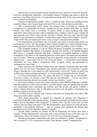 9
Somos como os povos medievais que acreditavam que a terra era o centro do universo.
Estavam redondamente enganados, e nós também estamos. Pensamos que somos o centro do
universo, e que Deus, Jesus Cristo e os anjos giram ao nosso redor. O céu é para nós; tudo que
existe é para nosso benefício.
Estamos completamente errados. Deus é o centro de tudo. Temos que modificar nosso
conceito sobre o centro da gravitação universal. Ele é o sol, e nós giramos ao redor dele.
Mas é extremamente difícil mudar. Até mesmo nossa motivação no trabalho de
evangelismo é centralizada no homem. Lembro-me de que, durante meu curso na escola
bíblica, ouvi várias vezes a exortação: "0 alunos, olhem as almas perdidas. Elas estão
perecendo. Estes pobres homens estão-se dirigindo para o inferno. Cada vez que o relógio dá
uma pancada, mais 5822 e meia pessoas vão para o inferno. Será que vocês não têm pena
delas?" E nós chorávamos e dizíamos: "Coitada dessa gente! Vamos sair a campo e salvá-la!"
Estão vendo? Nós não saíamos por amor a Jesus, mas por causa das almas perdidas.
Isto pode parecer muito bonito, mas está errado, pois todas as nossas ações devem ser
motivadas por Cristo. Nós não pregamos para as almas perdidas por estarem perdidas. O que
temos que fazer é estender o Reino de Deus, pois ele assim nos ordena, e ele é o Senhor.
Este evangelho moderno é o que eu chamo de Quinto Evangelho. Já contamos com o
Evangelho Segundo São Mateus, o Evangelho segundo São Marcos, o Evangelho Segundo
São Lucas, o Evangelho Segundo São João e também o Evangelho Segundo os Santos
Evangélicos. Este último é um apanhado geral dos outros quatro; são textos que recolhemos
aqui e ali neles. Tomamos as passagens de que mais gostamos, as que oferecem ou prometem
alguma coisa — como João 3.16 ou 5.24 e assim por diante — e construímos nossa teologia
sistemática em torno delas, e esquecemos todos os outros versos que apresentam as
ordenanças de Jesus Cristo.
Quem autorizou tal liberdade? Quem disse que tínhamos permissão para apresentar
apenas uma face de Jesus? Suponhamos que estamos assistindo a um casamento, e quando
chega o momento de o casal repetir os votos matrimoniais, o noivo diz: "Pastor, eu aceito esta
mulher como minha cozinheira particular", ou "como minha arrumadeira pessoal". O quê?
A noiva provavelmente diria: "Ei, espere um pouco! É verdade que eu vou cozinhar.
Vou lavar a louça; vou arrumar a casa. Mas não sou sua empregada — vou ser sua esposa.
Você terá de amar-me, dar-me seu coração, seu lar, seus talentos — tudo!"
Com Jesus também é assim. Ele é nosso Salvador e nosso Médico. Tudo isto é verdade.
Mas não podemos recortar Jesus em partes e escolher apenas a que nos agrada mais. Estamos
nos comportando como criancinhas que recebem uma fatia de pão com geléia. Lambem a
geléia e depois devolvem o pão. A mãe passa um pouco mais de geléia, e novamente elas
lambem a geléia e devolvem o pão.
O Senhor Jesus é o Pão da vida, e talvez o céu possa ser comparado com o doce. Mas
temos que comer o pão e a geléia.
Seria muito interessante, se, durante um congresso de teólogos, eles chegassem à
conclusão de que não existe céu nem inferno. Quantas pessoas permaneceriam em suas igrejas
depois que tal descoberta fosse divulgada? A maioria sairia. "Se não existe nem céu nem
inferno, para que estou vindo aqui?" Elas têm freqüentado a igreja apenas por causa da geléia,
atendendo a seus próprios interesses — para se curarem, para escaparem do inferno, para
chegarem ao céu. Estão seguindo o Quinto Evangelho.
Quando Pedro concluía seu sermão no dia de Pentecoste, ele deixou bem claro o
seguinte: "Esteja absolutamente certa, pois, toda a casa de Israel de que a este Jesus que vós
crucificastes, Deus o fez Senhor e Cristo." (At 2.36.) Este era o tema da mensagem.
Quando aquela gente compreendeu que Jesus era realmente o Senhor, "compungiu-se-
lhes o coração" (v. 37), e começaram a tremer. "Que faremos, irmãos?" indagaram eles.
 