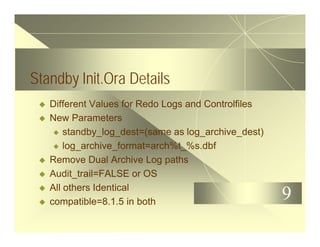 9
Standby Init.Ora Details
u Different Values for Redo Logs and Controlfiles
u New Parameters
u standby_log_dest=(same as log_archive_dest)
u log_archive_format=arch%t_%s.dbf
u Remove Dual Archive Log paths
u Audit_trail=FALSE or OS
u All others Identical
u compatible=8.1.5 in both
 