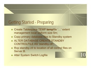 10
Getting Started - Preparing
u Create Tablespace TEMP tempfile ‘…’ extent
management local uniform size 5m;
u Copy primary database files to Standby system
u ALTER DATABASE CREATE STANDBY
CONTROLFILE AS 'standby.ctl';
u Rcp standby.ctl to location of all control files on
Server B.
u Alter System Switch Logfile
 