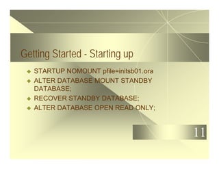 11
Getting Started - Starting up
u STARTUP NOMOUNT pfile=initsb01.ora
u ALTER DATABASE MOUNT STANDBY
DATABASE;
u RECOVER STANDBY DATABASE;
u ALTER DATABASE OPEN READ ONLY;
 