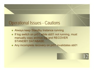 12
Operational Issues - Cautions
u Always keep Standby Instance running
u If log switch on pr01 while sb01 not running, must
manually copy archive log and RECOVER
STANDBY DATABASE.
u Any incomplete recovery on pr01 invalidates sb01
 