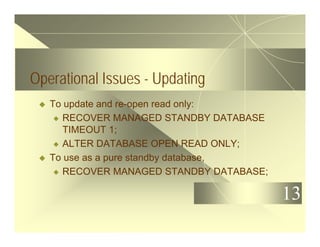 13
Operational Issues - Updating
u To update and re-open read only:
u RECOVER MANAGED STANDBY DATABASE
TIMEOUT 1;
u ALTER DATABASE OPEN READ ONLY;
u To use as a pure standby database,
u RECOVER MANAGED STANDBY DATABASE;
 