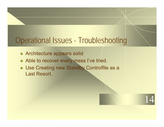 14
Operational Issues - Troubleshooting
u Architecture appears solid
u Able to recover every mess I’ve tried.
u Use Creating new Standby Controlfile as a
Last Resort.
 