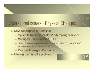 15
Operational Issues - Physical Changes
u New Tablespace or Data File
u rcp file to Server B *before* attempting recovery
u Managed Recovery WILL FAIL;
u alter database create datafile '/oracle/d11/pr01/users02.dbf'
as '/oracle/d11/pr01/users02.dbf';
u Resume Managed Recovery
u File Resizing is not a problem.
 