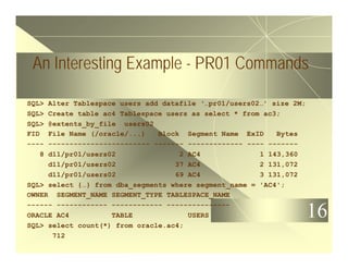 16
An Interesting Example - PR01 Commands
SQL> Alter Tablespace users add datafile ‘…pr01/users02…’ size 2M;
SQL> Create table ac4 Tablespace users as select * from ac3;
SQL> @extents_by_file users02
FID File Name (/oracle/...) Block Segment Name ExID Bytes
---- ------------------------ ------- ------------- ---- -------
8 d11/pr01/users02 2 AC4 1 143,360
d11/pr01/users02 37 AC4 2 131,072
d11/pr01/users02 69 AC4 3 131,072
SQL> select {…} from dba_segments where segment_name = 'AC4';
OWNER SEGMENT_NAME SEGMENT_TYPE TABLESPACE_NAME
------ ------------ ------------ ---------------
ORACLE AC4 TABLE USERS
SQL> select count(*) from oracle.ac4;
712
 