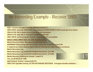 17
An Interesting Example - Recover SB01
SQL> recover managed standby database timeout 1;
ORA-01547: warning: RECOVER succeeded but OPEN RESETLOGS would get error below
ORA-01194: file 8 needs more recovery to be consistent
ORA-01110: data file 8: '/oracle/d11/dvd6/users02.dbf'
ORA-16016: archived log for thread 1 sequence# 213 unavailable
WHAT WAS WRITTEN TO THE ALERT LOG:
Media Recovery Start: Managed Standby Recovery
WARNING! Recovering data file 8 from a fuzzy file. If not the current file
it might be an online backup taken without entering the begin backup command.
Media Recovery Log
Media Recovery Log /oracle/x01/dv08/archive/arch1_211.dbf
Media Recovery Log /oracle/x01/dv08/archive/arch1_212.dbf
Media Recovery Waiting for thread 1 seq# 213
Thu Jul 29 09:35:25 1999
Wait timeout: thread 1 sequence# 213
ORA-1547 signalled during: ALTER DATABASE RECOVER managed standby database ...
 