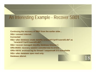 18
An Interesting Example - Recover SB01
Continuing the recovery of SB01 from the earlier slide…
SQL> connect internal;
Connected
SQL> alter database create datafile /oracle/d11/pr01/users02.dbf’ as
'/oracle/d11/pr01/users02.dbf';
SQL> recover managed standby database timeout 1;
ORA-00283: recovery session canceled due to errors
ORA-16016: archived log for thread 1 sequence# 213 unavailable
SQL> alter database open read only;
Database altered.
 
