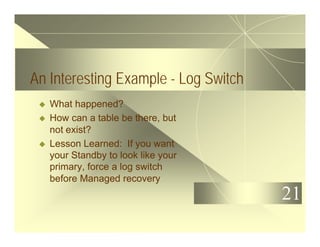 21
An Interesting Example - Log Switch
u What happened?
u How can a table be there, but
not exist?
u Lesson Learned: If you want
your Standby to look like your
primary, force a log switch
before Managed recovery
 