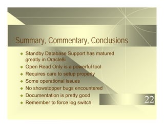 22
Summary, Commentary, Conclusions
u Standby Database Support has matured
greatly in Oracle8i
u Open Read Only is a powerful tool
u Requires care to setup properly
u Some operational issues
u No showstopper bugs encountered
u Documentation is pretty good
u Remember to force log switch
 
