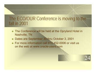24
The ECO/OUR Conference is moving to the
fall in 2001
u The Conference will be held at the Opryland Hotel in
Nashville, TN
u Dates are September 30 thru October 3, 2001
u For more information call 910 452-0006 or visit us
on the web at www.oracle-users.com
 