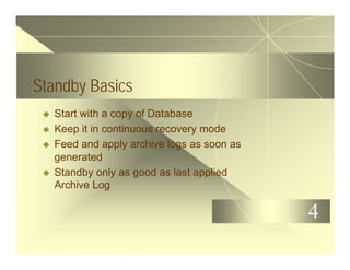 4
Standby Basics
u Start with a copy of Database
u Keep it in continuous recovery mode
u Feed and apply archive logs as soon as
generated
u Standby only as good as last applied
Archive Log
 