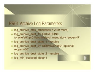 8
PR01 Archive Log Parameters
u log_archive_max_processes = 2 (or more)
u log_archive_dest_1= 'LOCATION=
/oracle/a01/pr01/archive/arch mandatory reopen=5'
u log_archive_dest_state_1 = enable
u log_archive_dest_2= 'SERVICE=sb01 optional
reopen=60’
u log_archive_dest_state_2 = enable
u log_min_succeed_dest=1
 