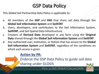 GSP Data Policy
This Global Soil Partnership Data Policy is applicable to:
a. All members of the GSP and FAO that share soil data through the
Global Soil Information System and SoilSTAT
b. Users, developers, and contributors to the Soil Information System,
SoilSTAT, and Soil Spatial Data Infrastructure.
c. Creators of Derived Data developed in any form using the Original
Data shared through the Global Soil Information System and SoilSTAT
d. Any authorized user, institution, or Nation that has access to the Global
Soil Information System and SoilSTAT, regardless of the conditions on
which such access is given.
Action by PA:
Endorse the GSP Data Policy to guide soil data
sharing under GLOSIS
 