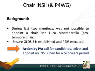 Chair INSII (& P4WG)
Background:
 During last two meetings, was not possible to
appoint a chair. Mr. Luca Montanarella (pro-
tempore Chair);
 Ensure GLOSIS is established and P4IP executed.
Action by PA: call for candidates, select and
appoint an INSII Chair for a two years period.
 