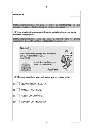 1ºS/08-Teste0130
Questão: 18
Item: AL0182
Professor(a)/Aplicador(a): leia para os alunos as INSTRUÇÕES em que
aparece o megafone. Repita a leitura, no máximo, duas vezes.
Leia o texto silenciosamente. Quando todos terminarem de ler, eu
vou fazer uma pergunta.
Professor(a)/Aplicador(a): antes de fazer a pergunta para os alunos
responderem à questão, verifique se todos já terminaram de ler.
Pedrinho,
Venha comemorar comigo meu aniversário.
Dia: 22 de setembro de 2007.
Hora: 18:00
Local: Rua das Flores, 45
Você não pode faltar!
Paulinho.
Risque o quadrinho que mostra para que serve esse texto.
(A) ENSINAR UMA RECEITA.
(B) MANDAR NOTÍCIAS.
(C) FAZER UM CONVITE.
(D) VENDER UM PRODUTO.
5
Teste 1/2008
D12 (2008/1) - Identificar a finalidade do texto
pelo reconhecimento do suporte, do gênero e
das características gráficas.
 