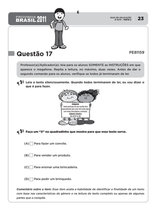 2º S/11 TESTE 2
GUIA DE APLICAÇÃO
• 23
Questão 17	 PE81159
Professor(a)/Aplicador(a): leia para os alunos SOMENTE as instruçÕES em que
aparece o megafone. Repita a leitura, no máximo, duas vezes. Antes de dar o
segundo comando para os alunos, verifique se todos já terminaram de ler.
Leia o texto silenciosamente. Quando todos terminarem de ler, eu vou dizer o
que é para fazer.
Faça um “X” no quadradinho que mostra para que esse texto serve.
(A)	 Para fazer um convite.
(B)	 Para vender um produto.
(C)	 Para ensinar uma brincadeira.
(D)	 Para pedir um brinquedo.
Comentário sobre o item: Esse item avalia a habilidade de identificar a finalidade de um texto
com base nas características do gênero e na leitura do texto completo ou apenas de algumas
partes que o compõe.
Amiguinho
Venha participar de uma reunião feita
especialmente para você. Será muito legal
com muitas brincadeiras e animação.
SÁBADO CRIANÇA
Dia 14/07 às 15h
6
Teste 2/2011
D8 (2011/2) - Identificar a
finalidade do texto.
Antecipar a finalidade do
texto com base no suporte
ou nas características
gráficas do gênero.
 