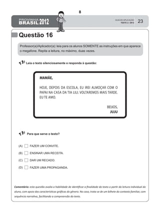 23
Questão 16
Professor(a)/Aplicador(a): leia para os alunos SOMENTE as instruções em que aparece
o megafone. Repita a leitura, no máximo, duas vezes.
 Leia o texto silenciosamente e responda à questão:
Comentário: esta questão avalia a habilidade de identiﬁcar a ﬁnalidade do texto a partir da leitura individual do
aluno, com apoio das características gráﬁcas do gênero. No caso, trata-se de um bilhete do contexto familiar, com
sequência narrativa, facilitando a compreensão do texto.
Para que serve o texto?
FAZER UM CONVITE.(A)
(B)
(C)
(D)
ENSINAR UMA RECEITA.
DAR UM RECADO.
FAZER UMA PROPAGANDA.
MAMÃE,
HOJE, DEPOIS DA ESCOLA, EU IREI ALMOÇAR COM O
PAPAI NA CASA DA TIA LILI. VOLTAREMOS MAIS TARDE.
EU TE AMO.
BEIJOS,
JUJU
8
D8 (2012/2) - Identificar a finalidade do texto.
Antecipar a finalidade do texto com base no suporte
ou nas características gráficas do gênero.
Teste 2/2012
 