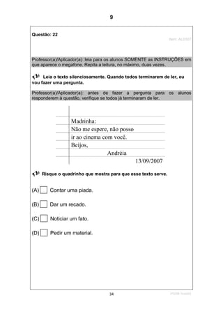 1ºS/08-Teste0134
Questão: 22
Item: AL0307
Professor(a)/Aplicador(a): leia para os alunos SOMENTE as INSTRUÇÕES em
que aparece o megafone. Repita a leitura, no máximo, duas vezes.
Leia o texto silenciosamente. Quando todos terminarem de ler, eu
vou fazer uma pergunta.
Professor(a)/Aplicador(a): antes de fazer a pergunta para os alunos
responderem à questão, verifique se todos já terminaram de ler.
Madrinha:
Não me espere, não posso
ir ao cinema com você.
Beijos,
Andréia
13/09/2007
Risque o quadrinho que mostra para que esse texto serve.
(A) Contar uma piada.
(B) Dar um recado.
(C) Noticiar um fato.
(D) Pedir um material.
9
D12 (2008/1) - Identificar a finalidade do texto pelo
reconhecimento do suporte, do gênero e das características
gráficas.
Teste 1/2008
 