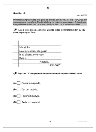Questão: 18
Item: AL0307
Professor(a)/Aplicador(a): leia para os alunos SOMENTE as INSTRUÇÕES em
que aparece o megafone. Repita a leitura, no máximo, duas vezes. Antes de dar
o segundo comando para os alunos, verifique se todos já terminaram de ler.
Leia o texto silenciosamente. Quando todos terminarem de ler, eu vou
dizer o que é para fazer.
Madrinha,
Não me espere, não posso
ir ao cinema com você.
Beijos,
Andréia.
13/09/2007
Faça um “X” no quadradinho que mostra para que esse texto serve.
(A) Contar uma piada.
(B) Dar um recado.
(C) Fazer um convite.
(D) Pedir um material.
10
D8 (2009/1) - Identificar a finalidade de um texto.
Antecipar a finalidade do texto com base no suporte ou nas
características gráficas do gênero.
Teste 1/2009
 