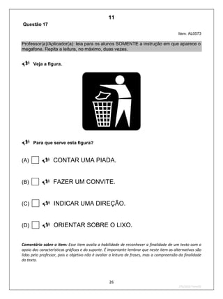 26
2ºS/2010-Teste02
Questão 17
Item: AL0573
Professor(a)/Aplicador(a): leia para os alunos SOMENTE a instrução em que aparece o
megafone. Repita a leitura, no máximo, duas vezes.

Veja a figura.

Para que serve esta figura?
(A) CONTAR UMA PIADA.
(B) FAZER UM CONVITE.
(C) INDICAR UMA DIREÇÃO.
(D) ORIENTAR SOBRE O LIXO.
Comentário sobre o item: Esse item avalia a habilidade de reconhecer a finalidade de um texto com o
apoio das características gráficas e do suporte. É importante lembrar que neste item as alternativas são
lidas pelo professor, pois o objetivo não é avaliar a leitura de frases, mas a compreensão da finalidade
do texto.
11
D8 (2010/2) - Identificar a finalidade do texto.
Antecipar a finalidade do texto com base no suporte ou nas
características gráficas do gênero.
Teste 2/2010
 
