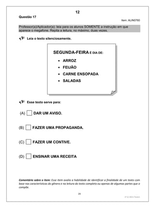 24
1º S/ 2011 Teste1
Questão 17
Item: ALIN0760
Professor(a)/Aplicador(a): leia para os alunos SOMENTE a instrução em que
aparece o megafone. Repita a leitura, no máximo, duas vezes.
Leia o texto silenciosamente.

Esse texto serve para:
(A) DAR UM AVISO.
(B) FAZER UMA PROPAGANDA.
(C) FAZER UM CONTIVE.
(D) ENSINAR UMA RECEITA
Comentário sobre o item: Esse item avalia a habilidade de identificar a finalidade de um texto com
base nas características do gênero e na leitura do texto completo ou apenas de algumas partes que o
compõe.
SEGUNDA-FEIRA É DIA DE:
ARROZ
FEIJÃO
CARNE ENSOPADA
SALADAS
12
D8 (2011/1) - Identificar a finalidade do texto.
Antecipar a finalidade do texto com base no
suporte ou nas características gráficas do
gênero.
Teste 1/2011
 