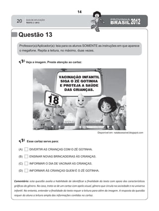 20
Professor(a)/Aplicador(a): leia para os alunos SOMENTE as instruções em que aparece
o megafone. Repita a leitura, no máximo, duas vezes.
 Veja a imagem. Preste atenção ao cartaz:
Comentário: esta questão avalia a habilidade de identiﬁcar a ﬁnalidade do texto com apoio das características
gráﬁcas do gênero. No caso, trata-se de um cartaz com apelo visual, gênero que circula na sociedade e no universo
infantil. No entanto, entender a ﬁnalidade do texto requer a leitura para além da imagem. A resposta da questão
requer do aluno a leitura ampla das informações contidas no cartaz.
Esse cartaz serve para:
DIVERTIR AS CRIANÇAS COM O ZÉ GOTINHA.(A)
(B)
(C)
(D)
ENSINAR NOVAS BRINCADEIRAS ÀS CRIANÇAS.
INFORMAR O DIA DE VACINAR AS CRIANÇAS.
INFORMAR ÀS CRIANÇAS QUEM É O ZÉ GOTINHA.
Questão 13
Disponível em: natalacessivel.blogspot.com
14
D8 (2012/2) - Identificar a
finalidade do texto.
Antecipar a finalidade do texto
com base no suporte ou nas
características gráficas do
gênero.
Teste 2/2012
 
