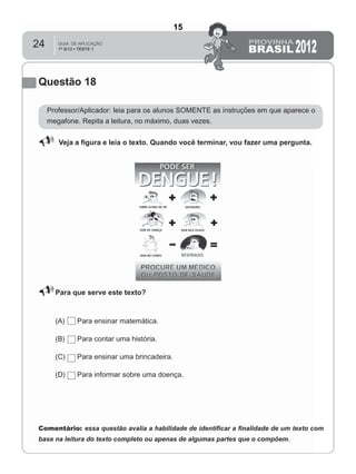 24
Questão 18
Professor/Aplicador: leia para os alunos SOMENTE as instruções em que aparece o
megafone. Repita a leitura, no máximo, duas vezes.
Veja a ﬁgura e leia o texto. Quando você terminar, vou fazer uma pergunta.
Para que serve este texto?
(A) Para ensinar matemática.
(B) Para contar uma história.
(C) Para ensinar uma brincadeira.
(D) Para informar sobre uma doença.
Comentário: essa questão avalia a habilidade de identiﬁcar a ﬁnalidade de um texto com
base na leitura do texto completo ou apenas de algumas partes que o compõem.
15
Teste 1/2012
D8 (2012/1) - Identificar a
finalidade do texto.
Antecipar a finalidade do texto
com base no suporte ou nas
características gráficas do
gênero.
 