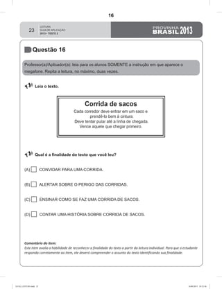 23
Questão 16
Professor(a)/Aplicador(a): leia para os alunos SOMENTE a instrução em que aparece o
megafone. Repita a leitura, no máximo, duas vezes.
 Leia o texto.
 Qual é a finalidade do texto que você leu?
(A)  CONVIDAR PARA UMA CORRIDA.
(B)  ALERTAR SOBRE O PERIGO DAS CORRIDAS.
(C)  ENSINAR COMO SE FAZ UMA CORRIDA DE SACOS.
(D)  CONTAR UMA HISTÓRIA SOBRE CORRIDA DE SACOS.
Comentário do item:
Este item avalia a habilidade de reconhecer a finalidade do texto a partir da leitura individual. Para que o estudante
responda corretamente ao item, ele deverá compreender o assunto do texto identificando sua finalidade.
GUIA_LEITURA.indd 23 16/08/2013 10:32:46
16
D8 (2013/2) - Identificar a
finalidade do texto.
D8.2 - Reconhecer a finalidade
do texto a partir da leitura
individual (sem apoio das
características gráficas do
suporte ou do gênero)
Teste 2/2013
 