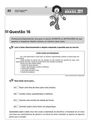 2º S/11 TESTE 2
GUIA DE APLICAÇÃO
•22
Questão 16
Professor(a)/Aplicador(a): leia para os alunos SOMENTE as INSTRUÇÕES em que
aparece o megafone. Repita a leitura, no máximo, duas vezes.
Leia o texto silenciosamente e depois responda a questão que eu vou ler.
COMO FAZER UM PIQUENIQUE
Se o dia está lindo e você quer se divertir, experimente chamar a turma para um
piquenique.
Vocês podem se reunir em um parque ou até mesmo no quintal de casa, com
autorização dos pais. Cada um pode levar uma comida ou bebida.
Coisas que não podem faltar:
• toalha de mesa grande;
• copos, guardanapos, pratos e talheres;
• frutas bem lavadas;
• saco para recolher o lixo.
E muita brincadeira!
Fonte: Revista Recreio (adaptado)
Esse texto serve para...
(A)	 fazer uma lista de itens para uma compra.
(B)	 vender copos, guardanapos e talheres.
(C)	 ensinar uma receita de salada de frutas.
(D)	 orientar sobre como fazer um piquenique.
Comentário sobre o item: Esse item avalia a habilidade de identificar a finalidade de um texto
com base nas características do gênero e na leitura do texto completo ou apenas de algumas
partes que o compõe.
17
D8 (2011/2) - Identificar a
finalidade do texto.
Identificar a finalidade,
apoiando-se apenas na leitura
individual do texto.
Teste 2/2011
 
