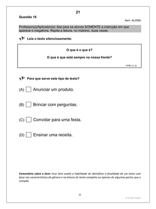 25
1º S/ 2011 Teste1
Questão 18
Item: AL0566
Professor(a)/Aplicador(a): leia para os alunos SOMENTE a instrução em que
aparece o megafone. Repita a leitura, no máximo, duas vezes.
Leia o texto silenciosamente.
O que é o que é?
O que é que está sempre na nossa frente?
Para que serve este tipo de texto?
(A) Anunciar um produto.
(B) Brincar com perguntas.
(C) Convidar para uma festa.
(D) Ensinar uma receita.
Comentário sobre o item: Esse item avalia a habilidade de identificar a finalidade de um texto com
base nas características do gênero e na leitura do texto completo ou apenas de algumas partes que o
compõe.
21
D8 (2011/1) - Identificar a finalidade do texto.
Identificar a finalidade apoiando-se apenas na leitura individual do
texto.
Teste 1/2011
 