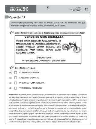 2013
LEITURA
GUIA DE APLICAÇÃO
2013 • TESTE 1
23
Professor(a)/Aplicador(a): leia para os alunos SOMENTE as instruções em que
aparece o megafone. Repita a leitura, no máximo, duas vezes.
Comentário: A questão avalia a habilidade de o aluno identificar, a partir de sua visualização, a finalidade
do texto-base, com apoio nas características do gênero e de seu uso social. Nesse caso, trata-se de um
classificado que divulga a venda de um produto, com apoio de imagem e do suporte gráfico. Textos dessa
natureza têm grande circulação social em nossa cultura, constituindo-se, assim, uma das práticas sociais
e culturais de letramento de toda comunidade. Se o aluno opta pelo gabarito D, provavelmente identifica,
com apoio na imagem e no suporte gráfico, que se trata de um anúncio que tem como objetivo vender
um produto. Se o aluno escolhe as alternativas A, B ou C, provavelmente deu importância em sua leitura
especialmente ao suporte gráfico. Embora os textos (piada, convite e receita) possam ser expressos com
formatação semelhante a um anúncio, eles não apresentam elementos que buscam despertar no outro o
desejo de aquisição de um produto, como, por exemplo, características qualitativas, adjetivos, verbos no
modo imperativo afirmativo, sinais gráficos para chamar atenção do leitor/cliente e frases curtas.
Questão 17
88 Leia o texto silenciosamente e depois responda à questão que eu vou fazer.
88 Esse texto serve para
(A) CONTAR UMA PIADA.
(B) FAZER UM CONVITE.
(C) PREPARAR UMA RECEITA.
(D) VENDER UM PRODUTO.
VENDE-SE UMA BICICLETA
VENDO MINHA BICICLETA AZUL, NOVINHA, 18
MARCHAS,ARO26,LANTERNAERETROVISOR.
ACEITO TROCAS! ÚLTIMA SEMANA QUE
COLOCAREI PARA VENDA, DEPOIS DAREI
PARA MINHA IRMÃ.
APROVEITEM!!!
INTERESSADOS LIGAR PARA: (61) 2488-9009
23
D8 (2013/1) - Identificar a finalidade do texto.
Identificar a finalidade de um texto com
apoio nas características gráficas do gênero.
Teste 1/2013
 