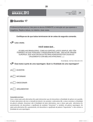 24
Questão 17
Professor(a)/Aplicador(a): leia para os alunos SOMENTE a instrução em que aparece o
megafone. Repita a leitura, no máximo, duas vezes.
Certifique-se de que todos terminaram de ler antes do segundo comando.
 Leia o texto.
VOCÊ SABIA QUE...
... AS ABELHAS BRASILEIRAS, COMO AS ESPÉCIES JATAÍ E ARAPUÁ, NÃO TÊM
FERRÕES? AS QUE POSSUEM, E PRODUZEM MUITO MEL, SÃO AS DE ORIGEM
EUROPEIA, QUE HOJE EM DIA ESTÃO MAIS AGRESSIVAS POR CAUSA DO
CRUZAMENTO COM ABELHAS AFRICANAS. [...]
Revista Recreio. São Paulo: Editora Abril, 2012.
 Esse texto é parte de uma reportagem. Qual é a finalidade de uma reportagem?
(A)  DIVERTIR
(B)  INFORMAR
(C)  EMOCIONAR
(D)  ARGUMENTAR
Comentário do item:
Caso o aluno opte pela alternativa (A), pode demonstrar que ele desconhece a finalidade do gênero em questão.
O texto informativo não tem a intenção de divertir. Ao assinalar a alternativa (B), o aluno reconhece a finalidade
do gênero utilizado. Emocionar não é finalidade do texto informativo, caso o aluno opte pela alternativa (C),
possivelmente, ele desconhece o significado do vocábulo “emocionar” e, também, do gênero reportagem. Ao
optar pela alternativa (D), supostamente, ele desconhece o significado da palavra “argumentar” e não conhece a
finalidade de uma reportagem.
GUIA_LEITURA.indd 24 16/08/2013 10:32:48
25
D8 (2013/2) - Identificar a finalidade do texto.
D8.1 - Reconhecer a finalidade do texto a partir da leitura individual
(sem apoio das características gráficas do suporte ou do gênero)
Teste 2/2013
 