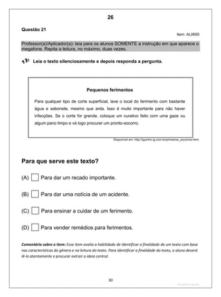30
2ºS/2010-Teste02
Questão 21
Item: AL0695
Professor(a)/Aplicador(a): leia para os alunos SOMENTE a instrução em que aparece o
megafone. Repita a leitura, no máximo, duas vezes.
Leia o texto silenciosamente e depois responda a pergunta.

Pequenos ferimentos
Para qualquer tipo de corte superficial, lave o local do ferimento com bastante
água e sabonete, mesmo que arda. Isso é muito importante para não haver
infecções. Se o corte for grande, coloque um curativo feito com uma gaze ou
algum pano limpo e vá logo procurar um pronto-socorro.
Disponível em: http://iguinho.ig.com.br/primeiros_socorros.html.
Para que serve este texto?
(A) Para dar um recado importante.
(B) Para dar uma notícia de um acidente.
(C) Para ensinar a cuidar de um ferimento.
(D) Para vender remédios para ferimentos.
Comentário sobre o item: Esse item avalia a habilidade de identificar a finalidade de um texto com base
nas características do gênero e na leitura do texto. Para identificar a finalidade do texto, o aluno deverá
lê-lo atentamente e procurar extrair a ideia central.
26
D8 (2010/2) - Identificar a finalidade
do texto.
Identificar a finalidade apoiando-se
apenas na leitura individual do texto.
Teste 2/2010
 