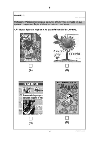 1ºS/08-Teste0114
Questão: 2
Item: AL0046
Professor(a)/Aplicador(a): leia para os alunos SOMENTE a instrução em que
aparece o megafone. Repita a leitura, no máximo, duas vezes.
Veja as figuras e faça um X no quadrinho abaixo do JORNAL.
(A) (B)
(C) (D)
1
Teste 1/2008
D12 (2008/1) - Identificar a finalidade do texto pelo reconhecimento do
suporte, do gênero e dos características gráficas.
 