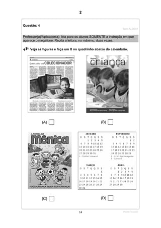 2ºS/08-Teste0214
Questão: 4
Item:AL0091
Professor(a)/Aplicador(a): leia para os alunos SOMENTE a instrução em que
aparece o megafone. Repita a leitura, no máximo, duas vezes.
Veja as figuras e faça um X no quadrinho abaixo do calendário.
(A) (B)
(C) (D)
2
Teste 2/2008
D12 (2008/1) - Identificar a finalidade do texto pelo reconhecimento do suporte, do
gênero e dos características gráficas.
 