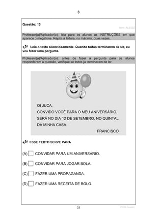 1ºS/08-Teste0125
Questão: 13
Item: AL0322
Professor(a)/Aplicador(a): leia para os alunos as INSTRUÇÕES em que
aparece o megafone. Repita a leitura, no máximo, duas vezes.
Leia o texto silenciosamente. Quando todos terminarem de ler, eu
vou fazer uma pergunta.
Professor(a)/Aplicador(a): antes de fazer a pergunta para os alunos
responderem à questão, verifique se todos já terminaram de ler.
OI JUCA,
CONVIDO VOCÊ PARA O MEU ANIVERSÁRIO.
SERÁ NO DIA 12 DE SETEMBRO, NO QUINTAL
DA MINHA CASA.
FRANCISCO
ESSE TEXTO SERVE PARA
(A) CONVIDAR PARA UM ANIVERSÁRIO.
(B) CONVIDAR PARA JOGAR BOLA.
(C) FAZER UMA PROPAGANDA.
(D) FAZER UMA RECEITA DE BOLO.
3
Teste 1/2008
D12 (2008/1) - Identificar a
finalidade do texto pelo
reconhecimento do suporte,
do gênero e das
características gráficas.
 