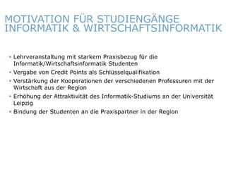 MOTIVATION FÜR STUDIENGÄNGE
INFORMATIK & WIRTSCHAFTSINFORMATIK

    Lehrveranstaltung mit starkem Praxisbezug für die
     Informatik/Wirtschaftsinformatik Studenten
    Vergabe von Credit Points als Schlüsselqualifikation
    Verstärkung der Kooperationen der verschiedenen Professuren mit der
     Wirtschaft aus der Region
    Erhöhung der Attraktivität des Informatik-Studiums an der Universität
     Leipzig
    Bindung der Studenten an die Praxispartner in der Region




ITmitte.de                                 Bitterfeld – Halle – Leuna – Leipzig – Zeitz – Jena – Erfurt
 