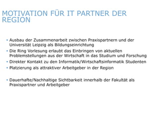 MOTIVATION FÜR IT PARTNER DER
REGION

    Ausbau der Zusammenarbeit zwischen Praxispartnern und der
     Universität Leipzig als Bildungseinrichtung
    Die Ring Vorlesung erlaubt das Einbringen von aktuellen
     Problemstellungen aus der Wirtschaft in das Studium und Forschung
    Direkter Kontakt zu den Informatik/Wirtschaftsinformatik Studenten
    Platzierung als attraktiver Arbeitgeber in der Region


    Dauerhafte/Nachhaltige Sichtbarkeit innerhalb der Fakultät als
     Praxispartner und Arbeitgeber




ITmitte.de                                 Bitterfeld – Halle – Leuna – Leipzig – Zeitz – Jena – Erfurt
 