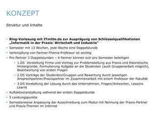 KONZEPT
   Struktur und Inhalte


    Ring-Vorlesung mit ITmitte.de zur Ausprägung von Schlüsselqualifikationen
     „Informatik in der Praxis: Wirtschaft und Industrie“
    Semester mit 13 Wochen, jede Woche eine Doppelstunde
    Verknüpfung von Partner-Thema-Professor ist wichtig
    Pro Partner 3 Doppelstunden – 4 Partner können sich pro Semester beteiligen
          1.DS Vorstellung Firma und Vortrag zur Problemstellung aus Praxis und theoretische
           Hintergründe, Formulierung Aufgabe an die Studenten (auch Gruppenarbeit möglich),
           Beantwortung von ersten Fragen
          2.DS Vorträge der Studenten/Gruppen und Bewertung durch jeweiligen
           Ansprechpartner/Praxispartner im Zusammenarbeit mit einem Professor der Fakultät
          3.DS Vorstellung der Lösung durch das Unternehmen, Fragen/Antworten, Lessons
           Learnt
    Auftaktveranstaltung während der ersten Doppelstunde
    5 Leistungspunkte
    Semesterweise Anpassung der Ausschreibung zum Modul mit Nennung der Praxis-Partner
     und Praxis-Themen im Internet


ITmitte.de                                          Bitterfeld – Halle – Leuna – Leipzig – Zeitz – Jena – Erfurt
 