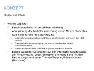 KONZEPT
   Struktur und Inhalte



       Weitere Aspekte:
                Einschreibepflicht mit Anzahlbeschränkung
                Adressierung der Bachelor und vorzugsweise Master Studenten
                Guidelines für die Praxispartner, z.B.
                  Unternehmenspräsentation nicht länger als 15minuten und nur in der 1.DS
                   zulässig
                  Praxisprojekte/Kundenprojekte mit anspruchsvollen/komplexen
                   Problemstellungen
                  Präsentationen müssen öffentlich zugänglich gemacht werden
                Eigene Webseite (Unterseite) auf der Informatik-Fakultätsseite
                 zur Ringvorlesung. Jedes Semester eine neue Seite mit den
                 Partner-Logos und deren Themen/Zeitplan/Präsentationen
                 (Backlinks)


ITmitte.de                                             Bitterfeld – Halle – Leuna – Leipzig – Zeitz – Jena – Erfurt
 