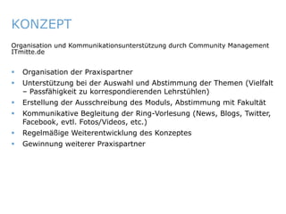 KONZEPT
   Organisation und Kommunikationsunterstützung durch Community Management
   ITmitte.de


       Organisation der Praxispartner
       Unterstützung bei der Auswahl und Abstimmung der Themen (Vielfalt
        – Passfähigkeit zu korrespondierenden Lehrstühlen)
       Erstellung der Ausschreibung des Moduls, Abstimmung mit Fakultät
       Kommunikative Begleitung der Ring-Vorlesung (News, Blogs, Twitter,
        Facebook, evtl. Fotos/Videos, etc.)
       Regelmäßige Weiterentwicklung des Konzeptes
       Gewinnung weiterer Praxispartner




ITmitte.de                                 Bitterfeld – Halle – Leuna – Leipzig – Zeitz – Jena – Erfurt
 