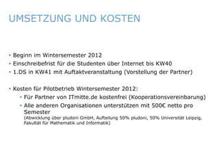 UMSETZUNG UND KOSTEN


    Beginn im Wintersemester 2012
    Einschreibefrist für die Studenten über Internet bis KW40
    1.DS in KW41 mit Auftaktveranstaltung (Vorstellung der Partner)


    Kosten für Pilotbetrieb Wintersemester 2012:
          Für Partner von ITmitte.de kostenfrei (Kooperationsvereinbarung)
          Alle anderen Organisationen unterstützen mit 500€ netto pro
           Semester
             (Abwicklung über pludoni GmbH, Aufteilung 50% pludoni, 50% Universität Leipzig,
             Fakultät für Mathematik und Informatik)




ITmitte.de                                            Bitterfeld – Halle – Leuna – Leipzig – Zeitz – Jena – Erfurt
 